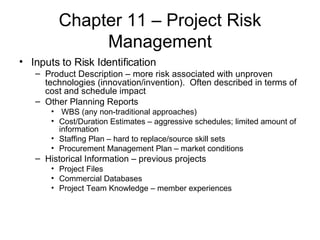 Chapter 11 – Project Risk Management Inputs to Risk Identification Product Description – more risk associated with unproven technologies (innovation/invention).  Often described in terms of cost and schedule impact Other Planning Reports WBS (any non-traditional approaches) Cost/Duration Estimates – aggressive schedules; limited amount of information Staffing Plan – hard to replace/source skill sets Procurement Management Plan – market conditions Historical Information – previous projects Project Files Commercial Databases Project Team Knowledge – member experiences 