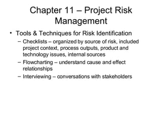 Chapter 11 – Project Risk Management Tools & Techniques for Risk Identification Checklists – organized by source of risk, included project context, process outputs, product and technology issues, internal sources Flowcharting – understand cause and effect relationships Interviewing – conversations with stakeholders 