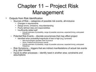 Chapter 11 – Project Risk Management Outputs from Risk Identification Sources of Risk – categories of possible risk events, all-inclusive Changes in requirements Design errors, omissions, misunderstanding Poorly defined roles and responsibilities Insufficiently skilled staff Include estimate of probability, range of possible outcomes, expected timing, anticipated frequency Potential Risk Events – discrete occurrences that may affect project Identified when probability/magnitude of loss is high (e.g. turnover) New technologies obsolete need of product Socio, Political and Economic events Include estimate of probability, range of possible outcomes, expected timing, anticipated frequency Risk Symptoms – triggers that are indirect manifestations of actual risk events (e.g. poor morale) Inputs to other processes – identify need in another area; constraints and assumptions 