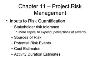 Chapter 11 – Project Risk Management Inputs to Risk Quantification Stakeholder risk tolerance More capital to expend; perceptions of severity Sources of Risk Potential Risk Events Cost Estimates Activity Duration Estimates 