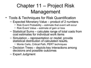Chapter 11 – Project Risk Management Tools & Techniques for Risk Quantification Expected Monetary Value – product of 2 numbers Risk Event Probability – estimate that event will occur Risk Event Value – estimate of gain or loss Statistical Sums – calculate range of total costs from cost estimates for individual work items Simulation – representation or model; provide statistical distribution of calculated results. Monte Carlo, Critical Path, PERT techniques Decision Trees – depicts key interactions among decisions and possible outcomes Expert Judgment  