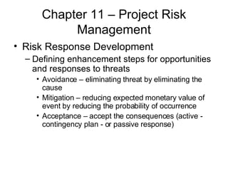 Chapter 11 – Project Risk Management Risk Response Development Defining enhancement steps for opportunities and responses to threats Avoidance – eliminating threat by eliminating the cause Mitigation – reducing expected monetary value of event by reducing the probability of occurrence Acceptance – accept the consequences (active -  contingency plan - or passive response) 