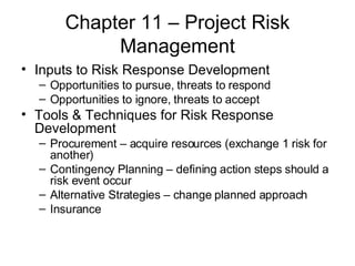 Chapter 11 – Project Risk Management Inputs to Risk Response Development Opportunities to pursue, threats to respond Opportunities to ignore, threats to accept Tools & Techniques for Risk Response Development Procurement – acquire resources (exchange 1 risk for another) Contingency Planning – defining action steps should a risk event occur Alternative Strategies – change planned approach Insurance  