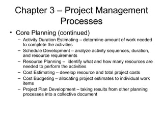 Chapter 3 – Project Management Processes Core Planning (continued) Activity Duration Estimating – determine amount of work needed to complete the activities Schedule Development – analyze activity sequences, duration, and resource requirements Resource Planning –  identify what and how many resources are needed to perform the activities Cost Estimating – develop resource and total project costs Cost Budgeting – allocating project estimates to individual work items Project Plan Development – taking results from other planning processes into a collective document 