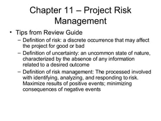 Chapter 11 – Project Risk Management Tips from Review Guide Definition of risk: a discrete occurrence that may affect the project for good or bad Definition of uncertainty: an uncommon state of nature, characterized by the absence of any information related to a desired outcome Definition of risk management: The processed involved with identifying, analyzing, and responding to risk. Maximize results of positive events; minimizing consequences of negative events 