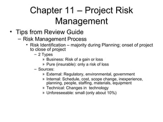 Chapter 11 – Project Risk Management Tips from Review Guide Risk Management Process Risk Identification – majority during Planning; onset of project to close of project 2 Types Business: Risk of a gain or loss Pure (insurable): only a risk of loss Sources: External: Regulatory, environmental, government Internal: Schedule, cost, scope change, inexperience, planning, people, staffing, materials, equipment Technical: Changes in  technology Unforeseeable: small (only about 10%) 
