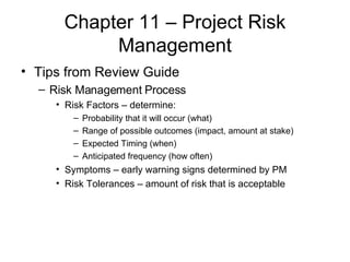 Chapter 11 – Project Risk Management Tips from Review Guide Risk Management Process Risk Factors – determine: Probability that it will occur (what) Range of possible outcomes (impact, amount at stake) Expected Timing (when) Anticipated frequency (how often) Symptoms – early warning signs determined by PM Risk Tolerances – amount of risk that is acceptable   