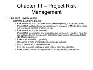 Chapter 11 – Project Risk Management Tips from Review Guide Common Stumbling Blocks Risk identification is completed without knowing enough about the project Project Risk evaluated only by questionnaire, interview or Monte Carlo; does not provided a per task analysis  of risk Risk identification ends too soon Project Risk identification and Evaluation are combined – results in risks that are evaluated when they appear; decreased total number of risks and stops identification process Risks are identified too generally Categories of risks are forgotten (technology, culture) Only 1 identification method is used First risk response strategy is used without other consideration Risks are not devoted enough attention during the Execution phase   