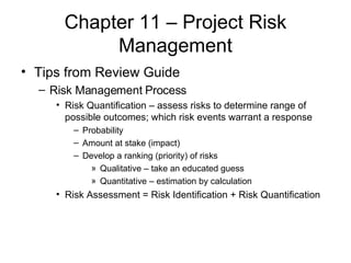 Chapter 11 – Project Risk Management Tips from Review Guide Risk Management Process Risk Quantification – assess risks to determine range of possible outcomes; which risk events warrant a response Probability Amount at stake (impact) Develop a ranking (priority) of risks Qualitative – take an educated guess Quantitative – estimation by calculation Risk Assessment = Risk Identification + Risk Quantification 