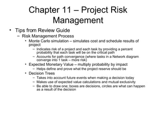 Chapter 11 – Project Risk Management Tips from Review Guide Risk Management Process Monte Carlo simulation – simulates cost and schedule results of project Indicates risk of a project and each task by providing a percent probability that each task will be on the critical path Accounts for path convergence (where tasks in a Network diagram converge into 1 task – more risk) Expected Monetary Value – multiply probability by impact Helps define and prove what the project reserve should be Decision Trees Takes into account future events when making a decision today Makes use of expected value calculations and mutual exclusivity Be able to draw one; boxes are decisions, circles are what can happen as a result of the decision  