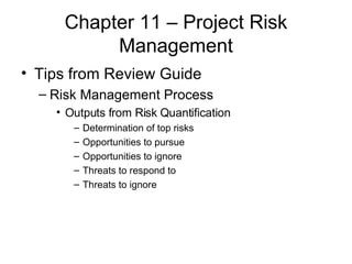 Chapter 11 – Project Risk Management Tips from Review Guide Risk Management Process Outputs from Risk Quantification Determination of top risks Opportunities to pursue Opportunities to ignore Threats to respond to  Threats to ignore 