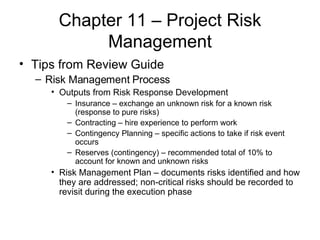 Chapter 11 – Project Risk Management Tips from Review Guide Risk Management Process Outputs from Risk Response Development Insurance – exchange an unknown risk for a known risk (response to pure risks) Contracting – hire experience to perform work Contingency Planning – specific actions to take if risk event occurs Reserves (contingency) – recommended total of 10% to account for known and unknown risks Risk Management Plan – documents risks identified and how they are addressed; non-critical risks should be recorded to revisit during the execution phase 