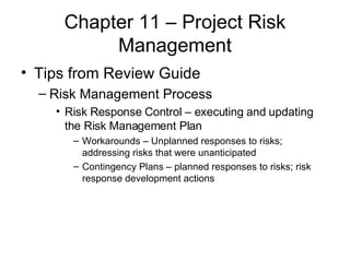 Chapter 11 – Project Risk Management Tips from Review Guide Risk Management Process Risk Response Control – executing and updating the Risk Management Plan Workarounds – Unplanned responses to risks; addressing risks that were unanticipated Contingency Plans – planned responses to risks; risk response development actions 