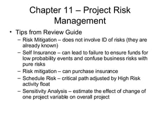 Chapter 11 – Project Risk Management Tips from Review Guide Risk Mitigation – does not involve ID of risks (they are already known) Self Insurance – can lead to failure to ensure funds for low probability events and confuse business risks with pure risks Risk mitigation – can purchase insurance Schedule Risk – critical path adjusted by High Risk activity float Sensitivity Analysis – estimate the effect of change of one project variable on overall project 