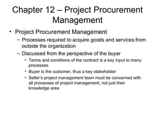 Chapter 12 – Project Procurement Management Project Procurement Management Processes required to acquire goods and services from outside the organization Discussed from the perspective of the buyer Terms and conditions of the contract is a key input to many processes Buyer is the customer, thus a key stakeholder Seller’s project management team must be concerned with all processes of project management, not just their knowledge area 
