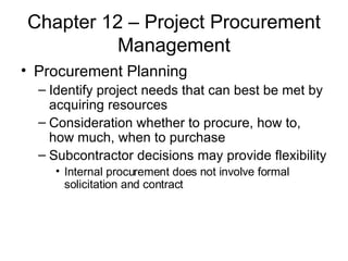 Chapter 12 – Project Procurement Management Procurement Planning Identify project needs that can best be met by acquiring resources Consideration whether to procure, how to, how much, when to purchase Subcontractor decisions may provide flexibility Internal procurement does not involve formal solicitation and contract 
