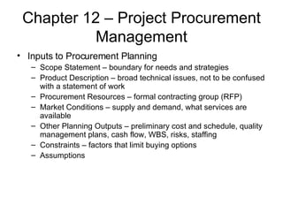 Chapter 12 – Project Procurement Management Inputs to Procurement Planning Scope Statement – boundary for needs and strategies Product Description – broad technical issues, not to be confused with a statement of work Procurement Resources – formal contracting group (RFP) Market Conditions – supply and demand, what services are available  Other Planning Outputs – preliminary cost and schedule, quality management plans, cash flow, WBS, risks, staffing Constraints – factors that limit buying options Assumptions  