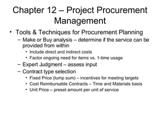 Chapter 12 – Project Procurement Management Tools & Techniques for Procurement Planning Make or Buy analysis – determine if the service can be provided from within Include direct and indirect costs Factor ongoing need for items vs. 1-time usage Expert Judgment – assess input Contract type selection Fixed Price (lump sum) – incentives for meeting targets Cost Reimbursable Contracts – Time and Materials basis Unit Price – preset amount per unit of service  