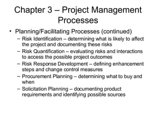 Chapter 3 – Project Management Processes Planning/Facilitating Processes (continued) Risk Identification – determining what is likely to affect the project and documenting these risks Risk Quantification – evaluating risks and interactions to access the possible project outcomes Risk Response Development – defining enhancement steps and change control measures Procurement Planning – determining what to buy and when Solicitation Planning – documenting product requirements and identifying possible sources 