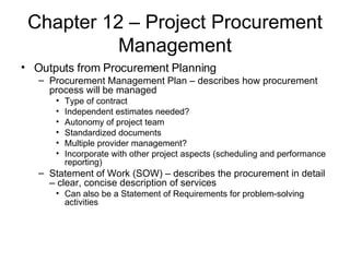 Chapter 12 – Project Procurement Management Outputs from Procurement Planning Procurement Management Plan – describes how procurement process will be managed Type of contract Independent estimates needed? Autonomy of project team Standardized documents Multiple provider management? Incorporate with other project aspects (scheduling and performance reporting) Statement of Work (SOW) – describes the procurement in detail – clear, concise description of services Can also be a Statement of Requirements for problem-solving activities 