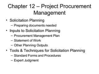 Chapter 12 – Project Procurement Management Solicitation Planning Preparing documents needed Inputs to Solicitation Planning Procurement Management Plan Statement of Work Other Planning Outputs Tools & Techniques for Solicitation Planning Standard Forms and Procedures Expert Judgment 