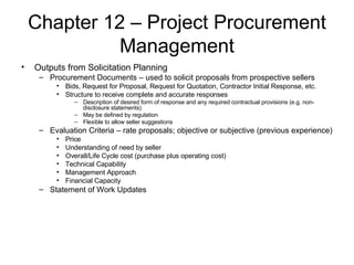 Chapter 12 – Project Procurement Management Outputs from Solicitation Planning Procurement Documents – used to solicit proposals from prospective sellers Bids, Request for Proposal, Request for Quotation, Contractor Initial Response, etc. Structure to receive complete and accurate responses Description of desired form of response and any required contractual provisions (e.g. non-disclosure statements) May be defined by regulation Flexible to allow seller suggestions Evaluation Criteria – rate proposals; objective or subjective (previous experience) Price Understanding of need by seller Overall/Life Cycle cost (purchase plus operating cost) Technical Capability Management Approach Financial Capacity Statement of Work Updates 