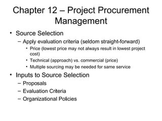 Chapter 12 – Project Procurement Management Source Selection Apply evaluation criteria (seldom straight-forward) Price (lowest price may not always result in lowest project cost) Technical (approach) vs. commercial (price) Multiple sourcing may be needed for same service Inputs to Source Selection Proposals Evaluation Criteria Organizational Policies  