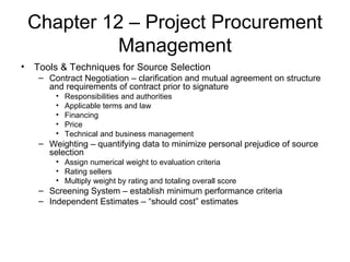 Chapter 12 – Project Procurement Management Tools & Techniques for Source Selection Contract Negotiation – clarification and mutual agreement on structure and requirements of contract prior to signature Responsibilities and authorities Applicable terms and law Financing Price Technical and business management Weighting – quantifying data to minimize personal prejudice of source selection Assign numerical weight to evaluation criteria Rating sellers Multiply weight by rating and totaling overall score Screening System – establish minimum performance criteria Independent Estimates – “should cost” estimates  