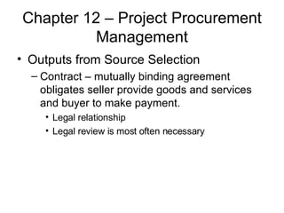 Chapter 12 – Project Procurement Management Outputs from Source Selection Contract – mutually binding agreement obligates seller provide goods and services and buyer to make payment. Legal relationship Legal review is most often necessary 