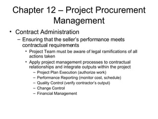 Chapter 12 – Project Procurement Management Contract Administration Ensuring that the seller’s performance meets contractual requirements Project Team must be aware of legal ramifications of all actions taken Apply project management processes to contractual relationships and integrate outputs within the project Project Plan Execution (authorize work) Performance Reporting (monitor cost, schedule) Quality Control (verify contractor’s output) Change Control Financial Management 