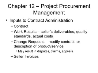 Chapter 12 – Project Procurement Management Inputs to Contract Administration Contract Work Results – seller’s deliverables, quality standards, actual costs Change Requests – modify contract, or description of product/service May result in disputes, claims, appeals Seller Invoices  
