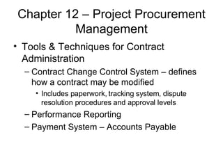 Chapter 12 – Project Procurement Management Tools & Techniques for Contract Administration Contract Change Control System – defines how a contract may be modified Includes paperwork, tracking system, dispute resolution procedures and approval levels Performance Reporting  Payment System – Accounts Payable  
