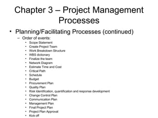 Chapter 3 – Project Management Processes Planning/Facilitating Processes (continued) Order of events: Scope Statement Create Project Team Work Breakdown Structure WBS dictionary Finalize the team Network Diagram Estimate Time and Cost Critical Path Schedule Budget Procurement Plan Quality Plan Risk Identification, quantification and response development Change Control Plan Communication Plan Management Plan Final Project Plan Project Plan Approval Kick off 