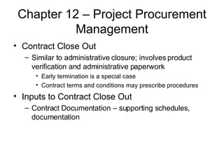 Chapter 12 – Project Procurement Management Contract Close Out Similar to administrative closure; involves product verification and administrative paperwork Early termination is a special case Contract terms and conditions may prescribe procedures Inputs to Contract Close Out Contract Documentation – supporting schedules, documentation 