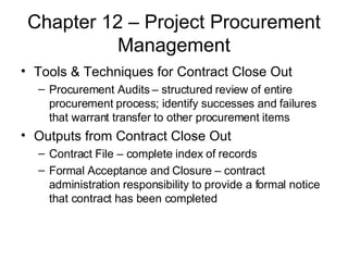 Chapter 12 – Project Procurement Management Tools & Techniques for Contract Close Out Procurement Audits – structured review of entire procurement process; identify successes and failures that warrant transfer to other procurement items Outputs from Contract Close Out Contract File – complete index of records Formal Acceptance and Closure – contract administration responsibility to provide a formal notice that contract has been completed 