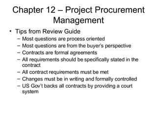 Chapter 12 – Project Procurement Management Tips from Review Guide Most questions are process oriented Most questions are from the buyer’s perspective Contracts are formal agreements All requirements should be specifically stated in the contract All contract requirements must be met Changes must be in writing and formally controlled US Gov’t backs all contracts by providing a court system 