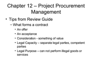 Chapter 12 – Project Procurement Management Tips from Review Guide What forms a contract An offer An acceptance Consideration - something of value Legal Capacity – separate legal parties, competent parties Legal Purpose – can not perform illegal goods or services 