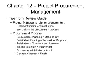 Chapter 12 – Project Procurement Management Tips from Review Guide Project Manager’s role for procurement Risk identification and evaluation Work within the procurement process Procurement Process Procurement Planning = Make or buy Solicitation Planning = Request for Proposal Solicitation = Questions and Answers Source Selection = Pick vendor Contract Administration = Admin Contract Closeout = Finish 