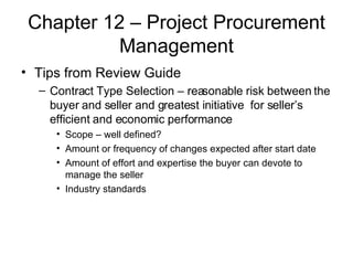 Chapter 12 – Project Procurement Management Tips from Review Guide Contract Type Selection – reasonable risk between the buyer and seller and greatest initiative  for seller’s efficient and economic performance Scope – well defined? Amount or frequency of changes expected after start date Amount of effort and expertise the buyer can devote to manage the seller Industry standards  