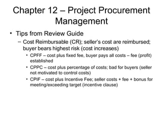 Chapter 12 – Project Procurement Management Tips from Review Guide Cost Reimbursable (CR); seller’s cost are reimbursed; buyer bears highest risk (cost increases) CPFF – cost plus fixed fee, buyer pays all costs – fee (profit) established CPPC – cost plus percentage of costs; bad for buyers (seller not motivated to control costs) CPIF – cost plus Incentive Fee; seller costs + fee + bonus for meeting/exceeding target (incentive clause) 