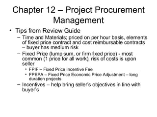 Chapter 12 – Project Procurement Management Tips from Review Guide Time and Materials; priced on per hour basis, elements of fixed price contract and cost reimbursable contracts – buyer has medium risk Fixed Price (lump sum, or firm fixed price) - most common (1 price for all work), risk of costs is upon seller FPIF – Fixed Price Incentive Fee FPEPA – Fixed Price Economic Price Adjustment – long duration projects Incentives – help bring seller’s objectives in line with buyer’s 