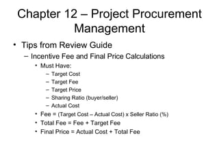 Chapter 12 – Project Procurement Management Tips from Review Guide Incentive Fee and Final Price Calculations Must Have: Target Cost Target Fee Target Price Sharing Ratio (buyer/seller) Actual Cost Fee =  (Target Cost – Actual Cost) x Seller Ratio (%)   Total Fee = Fee + Target Fee Final Price = Actual Cost + Total Fee 