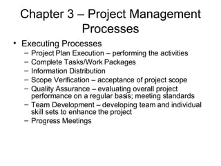 Chapter 3 – Project Management Processes Executing Processes Project Plan Execution – performing the activities Complete Tasks/Work Packages Information Distribution Scope Verification – acceptance of project scope Quality Assurance – evaluating overall project performance on a regular basis; meeting standards Team Development – developing team and individual skill sets to enhance the project Progress Meetings 