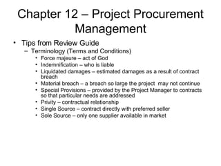 Chapter 12 – Project Procurement Management Tips from Review Guide Terminology (Terms and Conditions) Force majeure – act of God Indemnification – who is liable Liquidated damages – estimated damages as a result of contract breach Material breach – a breach so large the project  may not continue Special Provisions – provided by the Project Manager to contracts so that particular needs are addressed Privity – contractual relationship Single Source – contract directly with preferred seller Sole Source – only one supplier available in market 