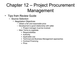 Chapter 12 – Project Procurement Management Tips from Review Guide Source Selection Negotiation Objectives Obtain a fair and reasonable price Development a good relationship with seller Project manager must be involved Main Terms to negotiate Responsibilities Authority Applicable Law Technical and Business Management approaches Contract Financing Price 