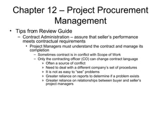 Chapter 12 – Project Procurement Management Tips from Review Guide Contract Administration – assure that seller’s performance meets contractual requirements  Project Managers must understand the contract and manage its completion Sometimes contract is in conflict with Scope of Work Only the contracting officer (CO) can change contract language Often a source of conflict Need to deal with a different company’s set of procedures It is not as easy to “see” problems Greater reliance on reports to determine if a problem exists Greater reliance on relationships between buyer and seller’s project managers 