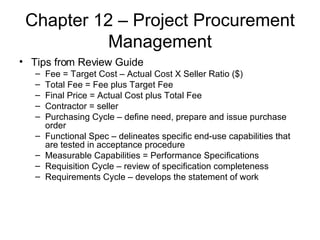Chapter 12 – Project Procurement Management Tips from Review Guide Fee = Target Cost – Actual Cost X Seller Ratio ($) Total Fee = Fee plus Target Fee Final Price = Actual Cost plus Total Fee Contractor = seller Purchasing Cycle – define need, prepare and issue purchase order Functional Spec – delineates specific end-use capabilities that are tested in acceptance procedure Measurable Capabilities = Performance Specifications Requisition Cycle – review of specification completeness Requirements Cycle – develops the statement of work 