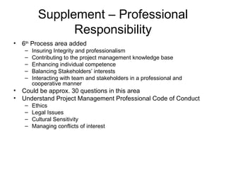 Supplement – Professional Responsibility 6 th  Process area added Insuring Integrity and professionalism Contributing to the project management knowledge base Enhancing individual competence Balancing Stakeholders’ interests Interacting with team and stakeholders in a professional and cooperative manner Could be approx. 30 questions in this area Understand Project Management Professional Code of Conduct Ethics Legal Issues Cultural Sensitivity Managing conflicts of interest 