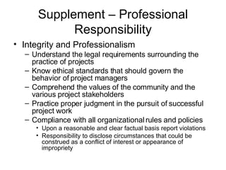 Supplement – Professional Responsibility Integrity and Professionalism Understand the legal requirements surrounding the practice of projects Know ethical standards that should govern the behavior of project managers Comprehend the values of the community and the various project stakeholders Practice proper judgment in the pursuit of successful project work Compliance with all organizational rules and policies Upon a reasonable and clear factual basis report violations Responsibility to disclose circumstances that could be construed as a conflict of interest or appearance of impropriety 