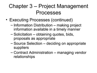 Chapter 3 – Project Management Processes Executing Processes (continued) Information Distribution – making project information available in a timely manner Solicitation – obtaining quotes, bids, proposals as appropriate Source Selection – deciding on appropriate suppliers Contract Administration – managing vendor relationships 